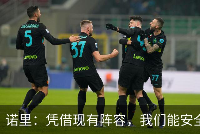 诺里：凭借现有阵容，我们能安全获取优质投篮机会